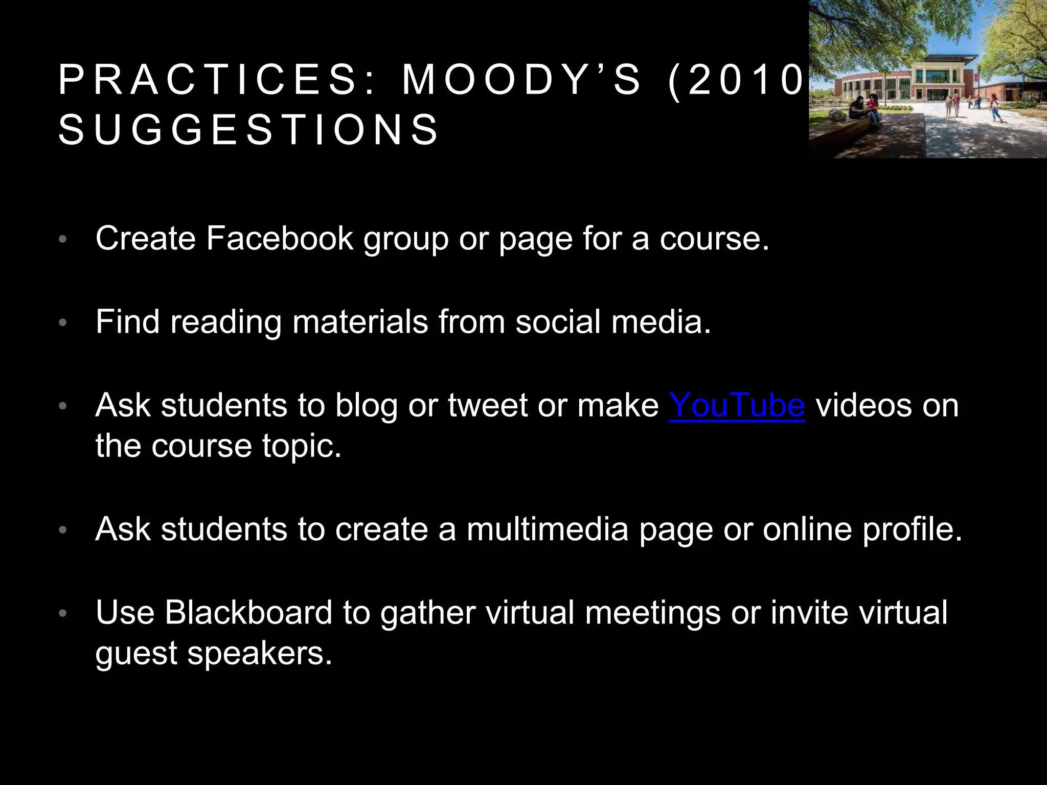P R A C T I C E S : M O O D Y ’ S ( 2 0 1 0 )
S U G G E S T I O N S
• Create Facebook group or page for a course.
• Find reading materials from social media.
• Ask students to blog or tweet or make YouTube videos on
the course topic.
• Ask students to create a multimedia page or online profile.
• Use Blackboard to gather virtual meetings or invite virtual
guest speakers.
 