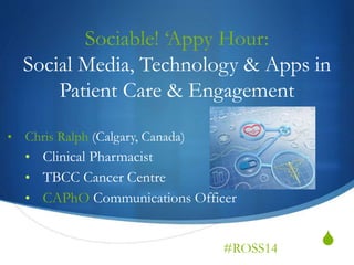 S
Sociable! ‘Appy Hour:
Social Media, Technology & Apps in
Patient Care & Engagement
• Chris Ralph (Calgary, Canada)
• Clinical Pharmacist
• TBCC Cancer Centre
• CAPhO Communications Officer
#ROSS14
 