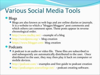 Various Social Media Tools
Blogs
Blogs are also known as web logs and are online diaries or journals.
It is a website to which a “blogger/bloggers” post comments and
which others can comment upon. These posts appear in reverse
chronological order.
http://www.mulley.net/ - example of a blog
http://wordpress.org/ - blog creation
https://www.blogger.com- blog creation
Podcasts
A podcast is an audio or video file. These files are subscribed to
and subsequently are automatically distributed to the user. Once
distributed to the user, they may then play it back on computer or
mobile devices.
http://podcast.com/ - examples and free guide to podcast creation
http://podcastgen.sourceforge.net/ - podcast creating software.
 