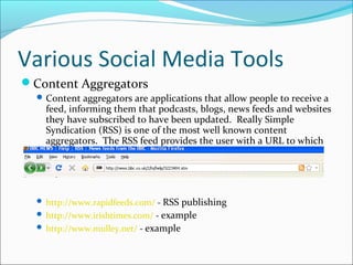 Various Social Media Tools
Content Aggregators
Content aggregators are applications that allow people to receive a
feed, informing them that podcasts, blogs, news feeds and websites
they have subscribed to have been updated. Really Simple
Syndication (RSS) is one of the most well known content
aggregators. The RSS feed provides the user with a URL to which
they can view this new content.
 http://www.rapidfeeds.com/ - RSS publishing
 http://www.irishtimes.com/ - example
 http://www.mulley.net/ - example
 