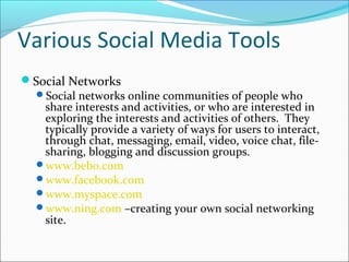 Various Social Media Tools
Social Networks
Social networks online communities of people who
share interests and activities, or who are interested in
exploring the interests and activities of others. They
typically provide a variety of ways for users to interact,
through chat, messaging, email, video, voice chat, file-
sharing, blogging and discussion groups.
www.bebo.com
www.facebook.com
www.myspace.com
www.ning.com –creating your own social networking
site.
 