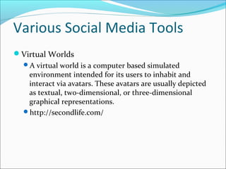 Various Social Media Tools
Virtual Worlds
A virtual world is a computer based simulated
environment intended for its users to inhabit and
interact via avatars. These avatars are usually depicted
as textual, two-dimensional, or three-dimensional
graphical representations.
http://secondlife.com/
 
