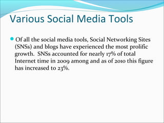 Various Social Media Tools
Of all the social media tools, Social Networking Sites
(SNSs) and blogs have experienced the most prolific
growth. SNSs accounted for nearly 17% of total
Internet time in 2009 among and as of 2010 this figure
has increased to 23%.
 