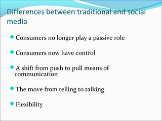 Differences between traditional and social
media
Consumers no longer play a passive role
Consumers now have control
A shift from push to pull means of
communication
The move from telling to talking
Flexibility
 
