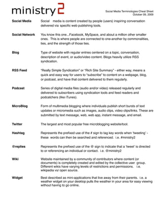 Social Media Terminologies Cheat Sheet
                                                                                      October 09, 2009

Social Media 
    Social media is content created by people (users) inspiring conversation

                 delivered via 
speciﬁc web publishing tools.

Social Network
   You know this one...Facebook, MySpace, and about a million other smaller

                 ones. This is where people are connected to one-another by commonalities,

                 ties, and the strength of those ties.

Blog
             Type of website with regular entries centered on a topic, conversation,

                 description of event, or audio/video content. Blogs heavily utilize RSS

                 syndication.

RSS Feed
         “Really Simple Syndication” or “Rich Site Summary” - either way, means a

                 quick and easy way for users to “subscribe” to content on a webpage, blog,

                 or podcast, and have that content delivered to them regularly.

Podcast 
         Series of digital media ﬁles (audio and/or video) released regularly and

                 delivered to subscribers using syndication tools and feed readers and

                 podcatchers (like iTunes).

MicroBlog
        Form of multimedia blogging where individuals publish short bursts of text

                 updates or micromedia such as images, audio clips, video clips/links. These are

                 submitted by text message, web, web app, instant message, and email.

Twitter
          The largest and most popular free microblogging website/tool.

Hashtag
          Represents the preﬁxed use of the # sign to tag key words when ʻtweetingʼ -

                 these 
words can then be searched and referenced. i.e. #ministry2

@replies
         Represents the preﬁxed use of the @ sign to indicate that a ʻtweetʼ is directed

                 to or referencing an individual or contact. i.e. @ministry2

Wiki
             Website maintained by a community of contributors where content (or

                 documents) is completely created and edited by the collective user 
group.

                 Different wikis have varying levels of restrictions and permissions. 
 i.e.

                 wikipedia vs/ open source.

Widget
           Best described as mini-applications that live away from their parents. i.e. a

                 weather widget on your desktop pulls the weather in your area for easy viewing

                 without having to go online.
 