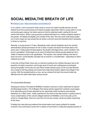 SOCIAL MEDIA,THE BREATH OF LIFE
By ​Kathryn Lively​​https://warriorplus.com/o2/a/bkzvc/0
In our culture, it isn't unusual for what a story or event one might normally perceive as local
interest touch the consciousness and hearts of people nationwide. When a young child in a rural
community goes missing, the nation seems to hold its collective breath, waiting for the end
result of the search. When a young woman is denied admission to a military academy based on
her gender, we debate the legality and morality of the case. We may never meet these people,
but in some cases we may accept that we share a common bond and therefore feel it necessary
to share our opinions.
Recently, a young woman in Fulton, Mississippi made national headlines when her school's
administrators denied permission for her to wear a tuxedo and escort her female date to the
senior prom. Feeling discriminated against, the student took legal action, which resulted in the
prom's cancellation. What began as an event of limited local interest quickly ballooned into a
matter of national concern over gay/lesbian. This student, who wanted nothing more than to
enjoy her prom, turned literally overnight into an activist or a troublemaker - depending on which
viewpoint you read.
In the time of Rosa Parks, there was no Internet to publicize the conflicts that gave rise to the
powerful civil rights movement, yet through word of mouth and a willingness to participate
among the greater community one saw Parks' simple refusal to give up her bus seat blossom
into a series of stirring protests and events that made discrimination against race illegal in this
country. With the example before us now, we can witness first hand how social media has
affected how the nation feels about various issues.
The Social Media Backlash
Subsequent stories of Constance McMillan's situation continue to reach audiences far beyond
the Mississippi borders. The Huffington Post shares photos ripped from students' social pages
of an alternative prom thrown attended by her classmates while Constance was directed
elsewhere to a "fake" event. Twitter searches for the name of the high school in question lead to
many condemnations of the school's alleged treatment of McMillan, and if one pulls up the
school on Google Maps, there are more than 40 one-star reviews, all set by people responding
to this issue.
Probably the most damning evidence that social media could cause problems for people
involved in this controversy comes from a stream of comments in a blog that exposes pictures of
 