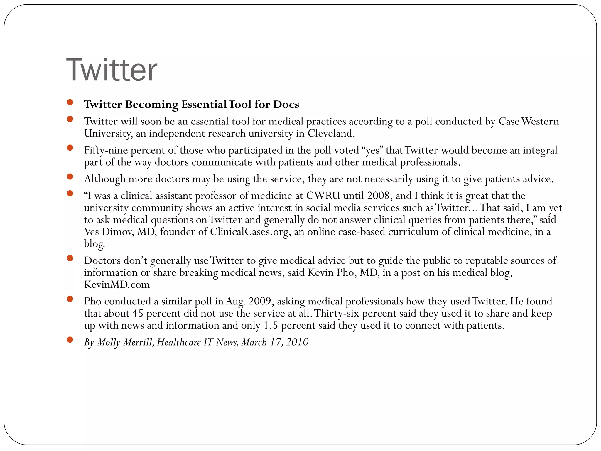 Twitter
 Twitter Becoming EssentialTool for Docs
 Twitter will soon be an essential tool for medical practices according to a poll conducted by CaseWestern
University, an independent research university in Cleveland.
 Fifty-nine percent of those who participated in the poll voted “yes” thatTwitter would become an integral
part of the way doctors communicate with patients and other medical professionals.
 Although more doctors may be using the service, they are not necessarily using it to give patients advice.
 “I was a clinical assistant professor of medicine at CWRU until 2008, and I think it is great that the
university community shows an active interest in social media services such asTwitter...That said, I am yet
to ask medical questions onTwitter and generally do not answer clinical queries from patients there,” said
Ves Dimov, MD, founder of ClinicalCases.org, an online case-based curriculum of clinical medicine, in a
blog.
 Doctors don’t generally useTwitter to give medical advice but to guide the public to reputable sources of
information or share breaking medical news, said Kevin Pho, MD, in a post on his medical blog,
KevinMD.com
 Pho conducted a similar poll in Aug. 2009, asking medical professionals how they usedTwitter. He found
that about 45 percent did not use the service at all.Thirty-six percent said they used it to share and keep
up with news and information and only 1.5 percent said they used it to connect with patients.
 By Molly Merrill,Healthcare IT News,March 17,2010
 