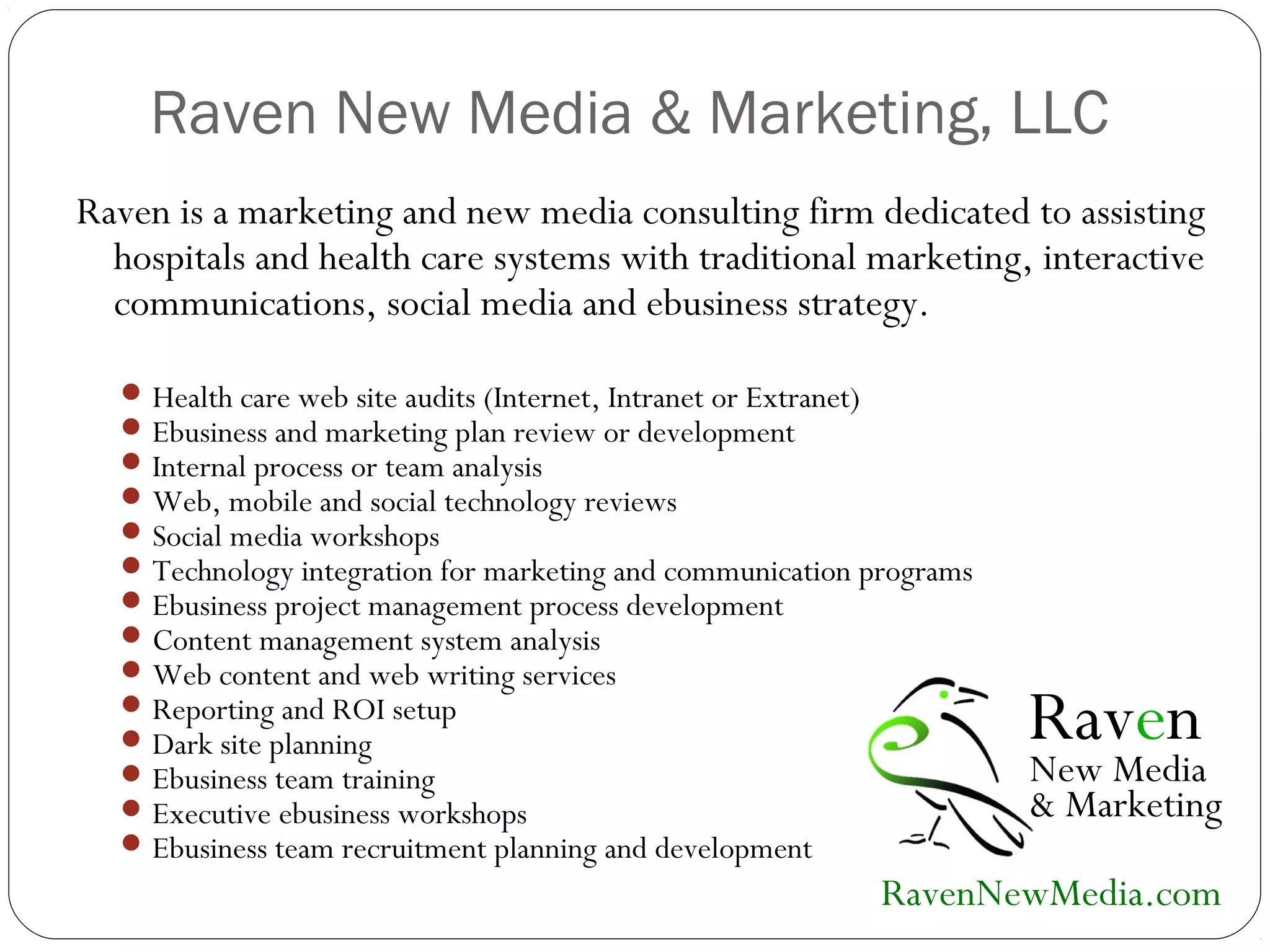Raven New Media & Marketing, LLC
Raven is a marketing and new media consulting firm dedicated to assisting
hospitals and health care systems with traditional marketing, interactive
communications, social media and ebusiness strategy.
Health care web site audits (Internet, Intranet or Extranet)
Ebusiness and marketing plan review or development
Internal process or team analysis
Web, mobile and social technology reviews
Social media workshops
Technology integration for marketing and communication programs
Ebusiness project management process development
Content management system analysis
Web content and web writing services
Reporting and ROI setup
Dark site planning
Ebusiness team training
Executive ebusiness workshops
Ebusiness team recruitment planning and development
Raven
New Media
& Marketing
RavenNewMedia.com
 