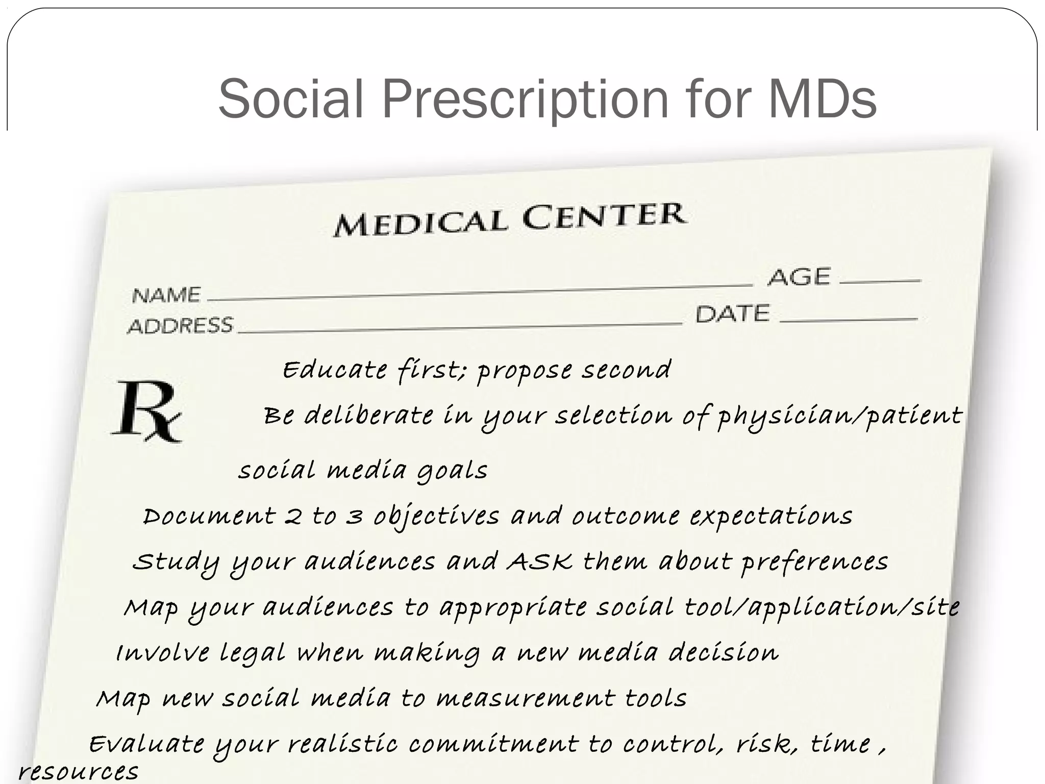 Social Prescription for MDs
Educate first; propose second
Be deliberate in your selection of physician/patient
social media goals
Document 2 to 3 objectives and outcome expectations
Study your audiences and ASK them about preferences
Map your audiences to appropriate social tool/application/site
Involve legal when making a new media decision
Map new social media to measurement tools
Evaluate your realistic commitment to control, risk, time ,
resources
 
