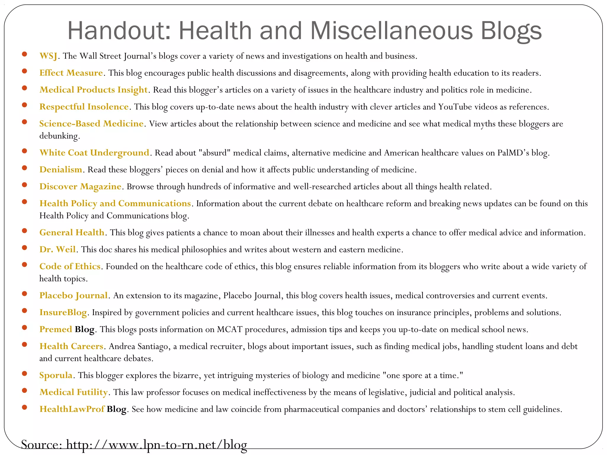 Handout: Health and Miscellaneous Blogs
 WSJ. The Wall Street Journal’s blogs cover a variety of news and investigations on health and business.
 Effect Measure. This blog encourages public health discussions and disagreements, along with providing health education to its readers.
 Medical Products Insight. Read this blogger’s articles on a variety of issues in the healthcare industry and politics role in medicine.
 Respectful Insolence. This blog covers up-to-date news about the health industry with clever articles and YouTube videos as references.
 Science-Based Medicine. View articles about the relationship between science and medicine and see what medical myths these bloggers are
debunking.
 White Coat Underground. Read about "absurd" medical claims, alternative medicine and American healthcare values on PalMD’s blog.
 Denialism. Read these bloggers’ pieces on denial and how it affects public understanding of medicine.
 Discover Magazine. Browse through hundreds of informative and well-researched articles about all things health related.
 Health Policy and Communications. Information about the current debate on healthcare reform and breaking news updates can be found on this
Health Policy and Communications blog.
 General Health. This blog gives patients a chance to moan about their illnesses and health experts a chance to offer medical advice and information.
 Dr. Weil. This doc shares his medical philosophies and writes about western and eastern medicine.
 Code of Ethics. Founded on the healthcare code of ethics, this blog ensures reliable information from its bloggers who write about a wide variety of
health topics.
 Placebo Journal. An extension to its magazine, Placebo Journal, this blog covers health issues, medical controversies and current events.
 InsureBlog. Inspired by government policies and current healthcare issues, this blog touches on insurance principles, problems and solutions.
 Premed Blog. This blogs posts information on MCAT procedures, admission tips and keeps you up-to-date on medical school news.
 Health Careers. Andrea Santiago, a medical recruiter, blogs about important issues, such as finding medical jobs, handling student loans and debt
and current healthcare debates.
 Sporula. This blogger explores the bizarre, yet intriguing mysteries of biology and medicine "one spore at a time."
 Medical Futility. This law professor focuses on medical ineffectiveness by the means of legislative, judicial and political analysis.
 HealthLawProf Blog. See how medicine and law coincide from pharmaceutical companies and doctors’ relationships to stem cell guidelines.
Source: http://www.lpn-to-rn.net/blog
 