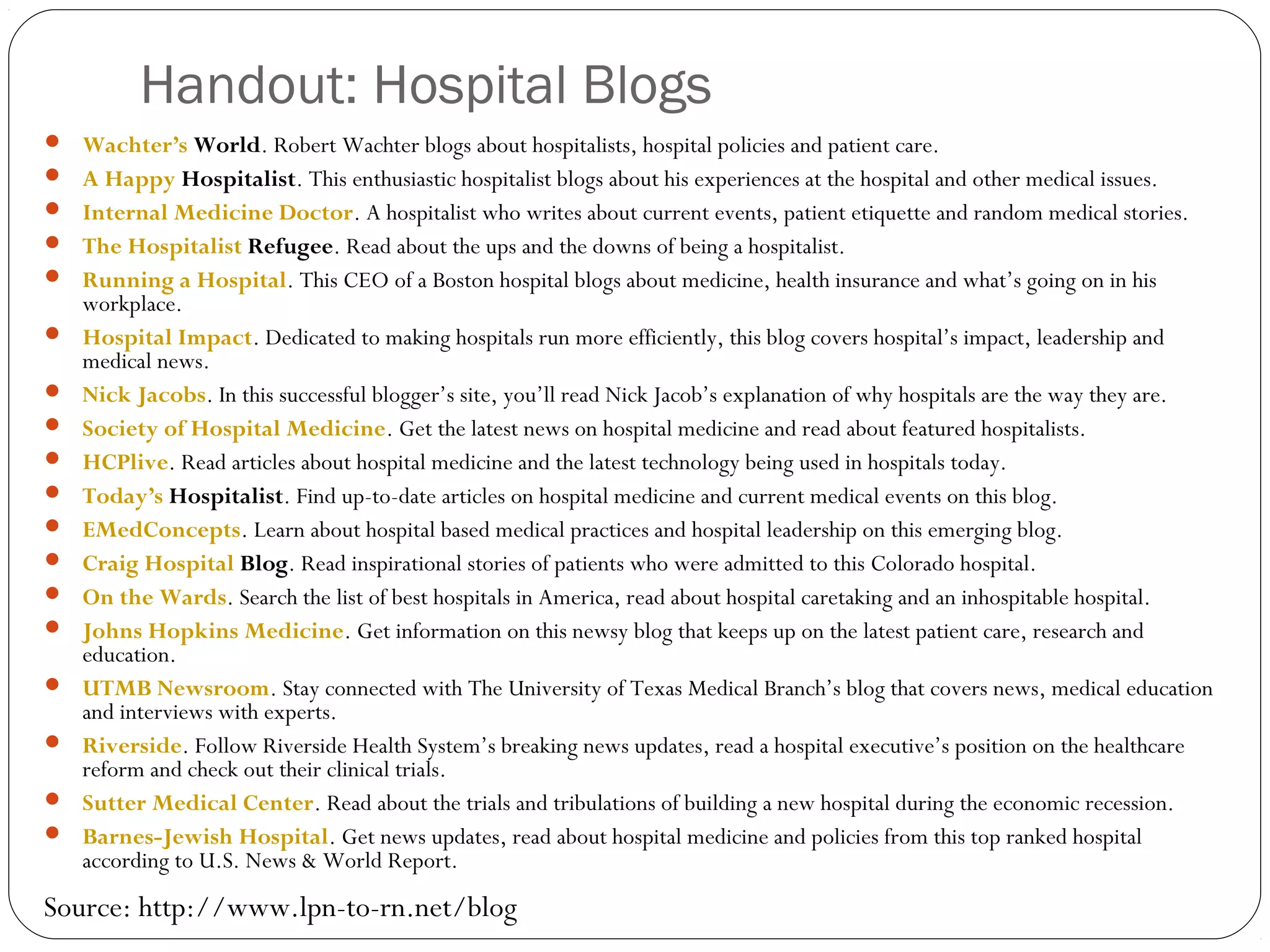 Handout: Hospital Blogs
 Wachter’s World. Robert Wachter blogs about hospitalists, hospital policies and patient care.
 A Happy Hospitalist. This enthusiastic hospitalist blogs about his experiences at the hospital and other medical issues.
 Internal Medicine Doctor. A hospitalist who writes about current events, patient etiquette and random medical stories.
 The Hospitalist Refugee. Read about the ups and the downs of being a hospitalist.
 Running a Hospital. This CEO of a Boston hospital blogs about medicine, health insurance and what’s going on in his
workplace.
 Hospital Impact. Dedicated to making hospitals run more efficiently, this blog covers hospital’s impact, leadership and
medical news.
 Nick Jacobs. In this successful blogger’s site, you’ll read Nick Jacob’s explanation of why hospitals are the way they are.
 Society of Hospital Medicine. Get the latest news on hospital medicine and read about featured hospitalists.
 HCPlive. Read articles about hospital medicine and the latest technology being used in hospitals today.
 Today’s Hospitalist. Find up-to-date articles on hospital medicine and current medical events on this blog.
 EMedConcepts. Learn about hospital based medical practices and hospital leadership on this emerging blog.
 Craig Hospital Blog. Read inspirational stories of patients who were admitted to this Colorado hospital.
 On the Wards. Search the list of best hospitals in America, read about hospital caretaking and an inhospitable hospital.
 Johns Hopkins Medicine. Get information on this newsy blog that keeps up on the latest patient care, research and
education.
 UTMB Newsroom. Stay connected with The University of Texas Medical Branch’s blog that covers news, medical education
and interviews with experts.
 Riverside. Follow Riverside Health System’s breaking news updates, read a hospital executive’s position on the healthcare
reform and check out their clinical trials.
 Sutter Medical Center. Read about the trials and tribulations of building a new hospital during the economic recession.
 Barnes-Jewish Hospital. Get news updates, read about hospital medicine and policies from this top ranked hospital
according to U.S. News & World Report.
Source: http://www.lpn-to-rn.net/blog
 