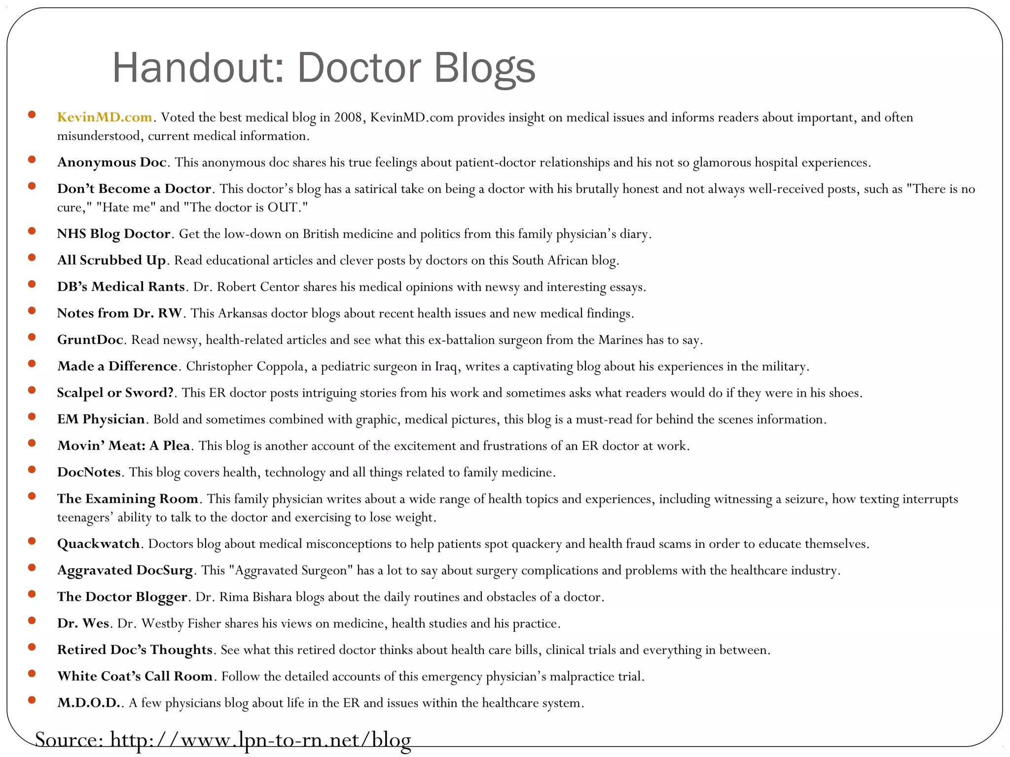 Handout: Doctor Blogs
 KevinMD.com. Voted the best medical blog in 2008, KevinMD.com provides insight on medical issues and informs readers about important, and often
misunderstood, current medical information.
 Anonymous Doc. This anonymous doc shares his true feelings about patient-doctor relationships and his not so glamorous hospital experiences.
 Don’t Become a Doctor. This doctor’s blog has a satirical take on being a doctor with his brutally honest and not always well-received posts, such as "There is no
cure," "Hate me" and "The doctor is OUT."
 NHS Blog Doctor. Get the low-down on British medicine and politics from this family physician’s diary.
 All Scrubbed Up. Read educational articles and clever posts by doctors on this South African blog.
 DB’s Medical Rants. Dr. Robert Centor shares his medical opinions with newsy and interesting essays.
 Notes from Dr. RW. This Arkansas doctor blogs about recent health issues and new medical findings.
 GruntDoc. Read newsy, health-related articles and see what this ex-battalion surgeon from the Marines has to say.
 Made a Difference. Christopher Coppola, a pediatric surgeon in Iraq, writes a captivating blog about his experiences in the military.
 Scalpel or Sword?. This ER doctor posts intriguing stories from his work and sometimes asks what readers would do if they were in his shoes.
 EM Physician. Bold and sometimes combined with graphic, medical pictures, this blog is a must-read for behind the scenes information.
 Movin’ Meat: A Plea. This blog is another account of the excitement and frustrations of an ER doctor at work.
 DocNotes. This blog covers health, technology and all things related to family medicine.
 The Examining Room. This family physician writes about a wide range of health topics and experiences, including witnessing a seizure, how texting interrupts
teenagers’ ability to talk to the doctor and exercising to lose weight.
 Quackwatch. Doctors blog about medical misconceptions to help patients spot quackery and health fraud scams in order to educate themselves.
 Aggravated DocSurg. This "Aggravated Surgeon" has a lot to say about surgery complications and problems with the healthcare industry.
 The Doctor Blogger. Dr. Rima Bishara blogs about the daily routines and obstacles of a doctor.
 Dr. Wes. Dr. Westby Fisher shares his views on medicine, health studies and his practice.
 Retired Doc’s Thoughts. See what this retired doctor thinks about health care bills, clinical trials and everything in between.
 White Coat’s Call Room. Follow the detailed accounts of this emergency physician’s malpractice trial.
 M.D.O.D.. A few physicians blog about life in the ER and issues within the healthcare system.
Source: http://www.lpn-to-rn.net/blog
 