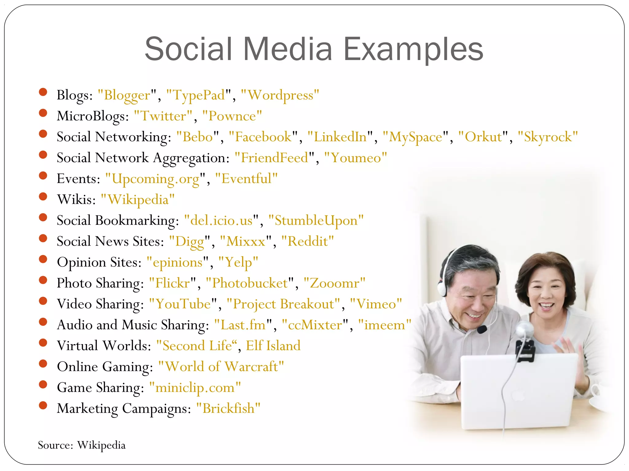 Social Media Examples
 Blogs: "Blogger", "TypePad", "Wordpress"
 MicroBlogs: "Twitter", "Pownce"
 Social Networking: "Bebo", "Facebook", "LinkedIn", "MySpace", "Orkut", "Skyrock"
 Social Network Aggregation: "FriendFeed", "Youmeo"
 Events: "Upcoming.org", "Eventful"
 Wikis: "Wikipedia"
 Social Bookmarking: "del.icio.us", "StumbleUpon"
 Social News Sites: "Digg", "Mixxx", "Reddit"
 Opinion Sites: "epinions", "Yelp"
 Photo Sharing: "Flickr", "Photobucket", "Zooomr"
 Video Sharing: "YouTube", "Project Breakout", "Vimeo"
 Audio and Music Sharing: "Last.fm", "ccMixter", "imeem"
 Virtual Worlds: "Second Life“, Elf Island
 Online Gaming: "World of Warcraft"
 Game Sharing: "miniclip.com"
 Marketing Campaigns: "Brickfish"
Source: Wikipedia
 