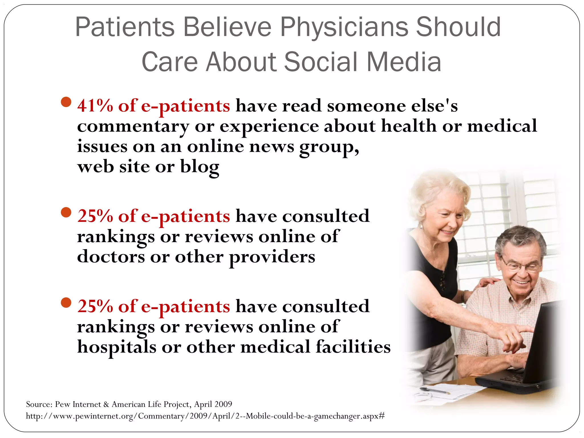 Patients Believe Physicians Should
Care About Social Media
41% of e-patients have read someone else's
commentary or experience about health or medical
issues on an online news group,
web site or blog
25% of e-patients have consulted
rankings or reviews online of
doctors or other providers
25% of e-patients have consulted
rankings or reviews online of
hospitals or other medical facilities
Source: Pew Internet & American Life Project, April 2009
http://www.pewinternet.org/Commentary/2009/April/2--Mobile-could-be-a-gamechanger.aspx#
 