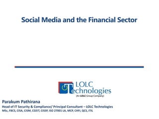 Social Media and the Financial Sector 
Parakum Pathirana 
Head of IT Security & Compliance/ Principal Consultant – LOLC Technologies 
MSc, FBCS, CISA, CISM, CGEIT, CISSP, ISO 27001 LA, MCP, CHFI, QCS, ITIL  