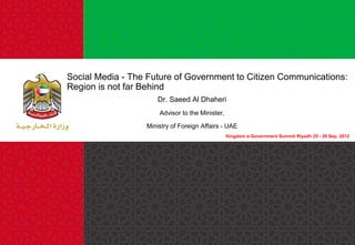 Social Media - The Future of Government to Citizen Communications:
Region is not far Behind
Dr. Saeed Al Dhaheri
Advisor to the Minister,
Ministry of Foreign Affairs - UAE
Kingdom e-Government Summit Riyadh 25 - 26 Sep. 2012

 