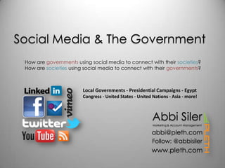 Social Media & The Government How are governments using social media to connect with their societies? How are societies using social media to connect with their governments? Local Governments - Presidential Campaigns - Egypt Congress - United States - United Nations - Asia - more! Abbi Siler Marketing & Account Management abbi@pleth.com Follow: @abbisiler www.pleth.com 