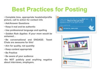 Best Practices for Posting
• Complete bios, appropriate headshot/profile
picture, call to action for contact info

• Ask/Answer Questions
• Keep it real and be authentic
• Use professional language and spelling
• Golden Rule Applies: If your mom would be
ashamed…
• Be conversational and ENGAGE: Tweet
Chats are awesome for this!
• Aim for quality, not quantity
• Keep content appropriate
• Be Positive
• Be aware of your audience
•Do NOT publicly post anything negative
about interviews, employers.

 