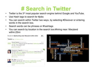 # Search in Twitter
•
•
•
•
•

Twitter is the 3rd most popular search engine behind Google and YouTube.
Use Hash tags to search for #jobs
You can search within Twitter two ways, by selecting #Discover or entering
words in the search box.
Search words can be phrases or #hashtags
You can search by location in the search box:#hiring near: Maryland
within:25mi

 
