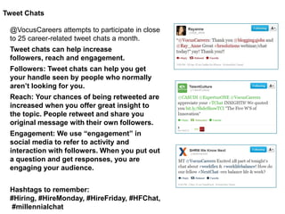 Tweet Chats
@VocusCareers attempts to participate in close
to 25 career-related tweet chats a month.
Tweet chats can help increase
followers, reach and engagement.
Followers: Tweet chats can help you get
your handle seen by people who normally
aren’t looking for you.
Reach: Your chances of being retweeted are
increased when you offer great insight to
the topic. People retweet and share you
original message with their own followers.
Engagement: We use “engagement” in
social media to refer to activity and
interaction with followers. When you put out
a question and get responses, you are
engaging your audience.
Hashtags to remember:
#Hiring, #HireMonday, #HireFriday, #HFChat,
#millennialchat

 