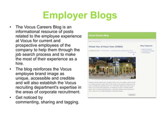 Employer Blogs
•

•

•

The Vocus Careers Blog is an
informational resource of posts
related to the employee experience
at Vocus for current and
prospective employees of the
company to help them through the
job search process and to make
the most of their experience as a
hire.
The blog reinforces the Vocus
employee brand image as
unique, accessible and credible
and will also establish the Vocus
recruiting department's expertise in
the areas of corporate recruitment.
Get noticed by
commenting, sharing and tagging.

 