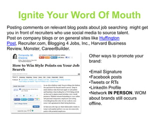 Ignite Your Word Of Mouth
Posting comments on relevant blog posts about job searching might get
you in front of recruiters who use social media to source talent.
Post on company blogs or on general sites like Huffington
Post, Recruiter.com, Blogging 4 Jobs, Inc., Harvard Business
Review, Monster, CareerBuilder.
Other ways to promote your
brand:
•Email Signature
•Facebook posts
•Tweets or RTs
•LinkedIn Profile
•Network IN PERSON. WOM
about brands still occurs
offline.

 