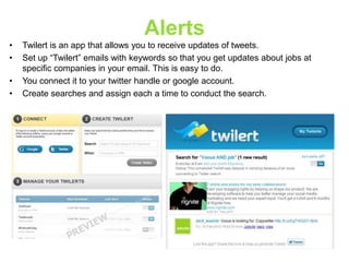 Alerts
•
•
•
•

Twilert is an app that allows you to receive updates of tweets.
Set up “Twilert” emails with keywords so that you get updates about jobs at
specific companies in your email. This is easy to do.
You connect it to your twitter handle or google account.
Create searches and assign each a time to conduct the search.

 