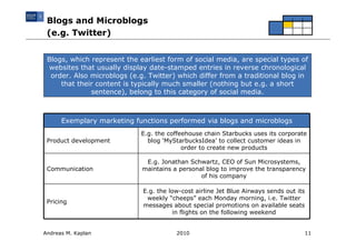 Blogs and Microblogs
 (e.g. Twitter)


 Blogs, which represent the earliest form of social media, are special types of
 websites that usually display date-stamped entries in reverse chronological
  order. Also microblogs (e.g. Twitter) which differ from a traditional blog in
     that their content is typically much smaller (nothing but e.g. a short
              sentence), belong to this category of social media.



      Exemplary marketing functions performed via blogs and microblogs
                             E.g. the coffeehouse chain Starbucks uses its corporate
 Product development           blog ‘MyStarbucksIdea’ to collect customer ideas in
                                           order to create new products

                              E.g. Jonathan Schwartz, CEO of Sun Microsystems,
 Communication               maintains a personal blog to improve the transparency
                                                of his company

                             E.g. the low-cost airline Jet Blue Airways sends out its
                              weekly “cheeps” each Monday morning, i.e. Twitter
 Pricing
                             messages about special promotions on available seats
                                        in flights on the following weekend


Andreas M. Kaplan                       2010                                        11
 