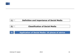 1)                 Definition and importance of Social Media


 2)                       Classification of Social Media


 3)            Application of Social Media: 10 pieces of advice




Andreas M. Kaplan                     2010                        16
 