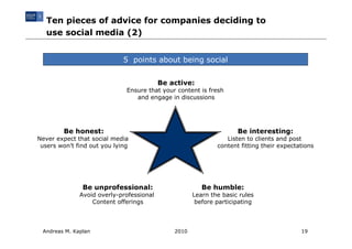 Ten pieces of advice for companies deciding to
   use social media (2)


                             5 points about being social


                                          Be active:
                              Ensure that your content is fresh
                                 and engage in discussions




         Be honest:                                                 Be interesting:
Never expect that social media                                  Listen to clients and post
 users won’t find out you lying                              content fitting their expectations




               Be unprofessional:                       Be humble:
              Avoid overly-professional              Learn the basic rules
                  Content offerings                   before participating



 Andreas M. Kaplan                            2010                                        19
 