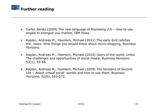 Further reading




 •   Carter Sandy (2009) The new language of Marketing 2.0 – How to use
     angels to energize you market, IBM Press.

 •   Kaplan, Andreas M., Haenlein, Michael (2011) The early bird catches
     the…news: Nine things you should know about micro-blogging, Business
     Horizons.

 •   Kaplan, Andreas M., Haenlein, Michael (2010) Users of the world, unite!
     The challenges and opportunities of social media, Business Horizons.
     53(1), 59-68.

 •   Kaplan, Andreas M., Haenlein, Michael (2009) The fairyland of Second
     Life – About virtual social worlds and how to use them, Business
     Horizons, 52(6), 563-572.




Andreas M. Kaplan                      2010                                    20
 