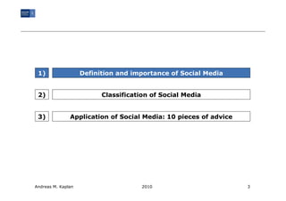 1)                 Definition and importance of Social Media


 2)                       Classification of Social Media


 3)            Application of Social Media: 10 pieces of advice




Andreas M. Kaplan                     2010                        3
 