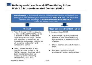Defining social media and differentiating it from
 Web 2.0 & User-Generated Content (UGC)


   Social Media is a group of Internet-based applications that build on the
   ideological and technological foundations of Web 2.0, and that allow the
         creation and exchange of User Generated Content (UGC)
                            (Kaplan and Haenlein, 2010, p. 61)




                Web 2.0                            User Generated Content (UGC)
 • Term first used in 2004 to describe             3 characteristics of UGC:
   a new way to use the WWW, i.e. as
   a platform in which content and                 •   Published on a publicly accessible
   applications are no longer created                  website or on a social networking
   and published by individuals but                    site accessible to a selected group
   instead are continuously modified by                of people
   all users in a participatory and
   collaborative fashion                           •   Shows a certain amount of creative
                                                       effort
 • Web 2.0 does not refer to any
   specific technical update of the                •   Has been created outside of
   WWW. However, there is a set of                     professional routines and practices
   basic functionalities that are
   necessary for its functioning
   (Adobe Flash, RSS, AJAX)
Andreas M. Kaplan                           2010                                             4
 