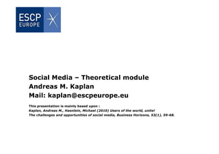 Social Media – Theoretical module
Andreas M. Kaplan
Mail: kaplan@escpeurope.eu
This presentation is mainly based upon :
Kaplan, Andreas M., Haenlein, Michael (2010) Users of the world, unite!
The challenges and opportunities of social media, Business Horizons, 53(1), 59-68.
 