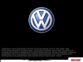 GENERALLY, VW IS RELATIVELY ACTIVE IN SOCIAL MEDIA, BUT AT THE SAME TIMETHEIR WEB PRESENCE IS CONFUSING. LOCALIZED COUNTRY PAGES ARE FOLLOWED BYSEVERAL DIFFERENT CAMPAIGN SITES WITH MORE OR LESS SOCIAL ELEMENTS. LANDINGRANDOMLY ON A SITE MAKES YOU UNDERSTAND NOTHING. BUT THE ELEMENTS OF INTERESTING COLLABORATION AND ADDED VALUE MIGHT EXIST THERE.