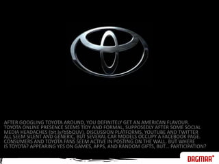 AFTER GOOGLING TOYOTA AROUND, YOU DEFINITELY GET AN AMERICAN FLAVOUR.TOYOTA ONLINE PRESENCE SEEMS TIDY AND FORMAL, SUPPOSEDLY AFTER SOME SOCIALMEDIA HEADACHES (bit.ly/bSbQUV). DISCUSSION PLATFORMS, YOUTUBE AND TWITTERALL SEEM SILENT AND GENERIC, BUT SEVERAL CAR MODELS OCCUPY A FACEBOOK PAGE.CONSUMERS AND TOYOTA FANS SEEM ACTIVE IN POSTING ON THE WALL. BUT WHEREIS TOYOTA? APPEARING YES ON GAMES, APPS, AND RANDOM GIFTS, BUT… PARTICIPATION? 