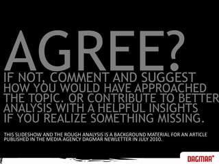 AGREE?IF NOT, COMMENT AND SUGGEST HOW YOU WOULD HAVE APPROACHEDTHE TOPIC. OR CONTRIBUTE TO BETTERANALYSIS WITH A HELPFUL INSIGHTSIF YOU REALIZE SOMETHING MISSING. THIS SLIDESHOW AND THE ROUGH ANALYSIS IS A BACKGROUND MATERIAL FOR AN ARTICLEPUBLISHED IN THE MEDIA AGENCY DAGMAR NEWLETTER IN JULY 2010.