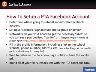 How To Setup a PTA Facebook AccountDetermine who is going to setup & monitor the Facebook accountSet up a Facebook Page account  (not a group or person)Network with your PTA board to get the necessary “likes” so you can set a personalized “Vanity” url. (keep it simple – name of school +pta: http://www.facebook.com/LindonElementaryPTAFill in the profile information, including a link to the school website, phone number, address, etc. (use school logo as the profile pic to make it easy to recognize)Wait to publicize the Facebook page until you have the vanity url.Brand all of your fliers, emails, etc with the PTA Facebook URL.