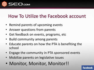 How To Utilize the Facebook accountRemind parents of upcoming eventsAnswer questions from parentsGet feedback on events, programs, etcBuild community among parentsEducate parents on how the PTA is benefiting the schoolEngage the community in PTA sponsored eventsMobilize parents on legislative issues Monitor, Monitor, Monitor!!