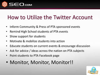 How to Utilize the Twitter AccountInform Community & Press of PTA sponsored eventsRemind High School students of PTA eventsShow support for studentsMotivate & mobilize students into actionEducate students on current events & encourage discussionAsk for advice / ideas across the nation on PTA subjectsPoint students to PTA Facebook pageMonitor, Monitor, Monitor!!