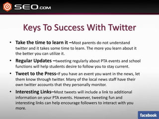 Keys To Success With TwitterTake the time to learn it –Most parents do not understand twitter and it takes some time to learn. The more you learn about it the better you can utilize it.Regular Updates –tweeting regularly about PTA events and school functions will help students desire to follow you to stay current.Tweet to the Press-If you have an event you want in the news, let them know through twitter. Many of the local news staff have their own twitter accounts that they personally monitor.Interesting Links–Most tweets will include a link to additional information on your PTA events. However, tweeting fun and interesting links can help encourage followers to interact with you more. 