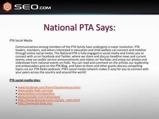 National PTA Says:PTA Social MediaCommunications among members of the PTA family have undergone a major revolution. PTA leaders, members, and others interested in education and child welfare can connect and mobilize through online social media. The National PTA is fully engaged in social media and invites you to connect with us on Facebook and Twitter, where we share and discuss headline news and current events; view our public service announcements and videos on YouTube; and enjoy our photos and slideshows from national events on Fotki. You can read and comment on the articles our leadership and ambassadors post on the PTA Blog, and listen to them and other guests discuss compelling topics via our PTA Radio podcasts. PTA’s social media network makes it easy for you to connect with your peers across the country and around the world! PTA social-media sites:• www.facebook.com/ParentTeacherAssociation• www.public.fotki.com/pta• www.twitter.com/ptaeditor• www.youtube.com/nationalpta`• http://www.ptanewsroom.org/pta_radio.html• http://www.pta-blog.org/