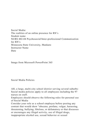 Social Media:
The realities of an online presence for RN’s
Student name
NURS 402-04 Psychosocial/Inter-professional Communication
for RN’s
Minnesota State University, Mankato
Instructor Name
Date
Image from Microsoft PowerPoint 365
Social Media Policies
AH, a large, multi-city school district serving several suburbs:
Social media policies apply to all employees including the 97
nurses on staff.
Employees should observe the following rules for personal use
of Social Media
Consider your role as a school employee before posting any
content that would show “obscene, profane, vulgar, harassing,
threatening, bullying, libelous, or defamatory or that discusses
or encourages any illegal activity, use of illegal drugs,
inappropriate alcohol use, sexual behavior or sexual
 