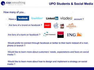 UPO Students & Social Media

How many of you…

 -    Have a                                                               account ?

 -    Are fans of a brand on facebook ?



     -Are   fans of a bank on facebook ?


     -Would prefer to connect through facebook or twitter to their bank instead of e mail,
     phone or branch ?

     -Would like to learn more about customers’ needs, expectations and fears on social
     media ?


     -Would like to learn more about how to design and implement a strategy on social
     media ?                                                         30/09/12
 
