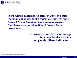 In the United States of America, in 2011 and after
               the financial crisis, banks regain customers’ trust.
               About 57 % of American bank customers trust
               their bank, compared to 47% of French bank
               customers…

                                                                    … However, a couple of months ago,
                                                                            American banks were in a
                                                                       completely different situation…



                                                                                           30/09/12
Source : Etude Deloitte pour l’Institut Harris Interactive, 2011.


                                                                                                30/09/12   5
 