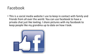 Facebook
• This is a social media website I use to keep in contact with family and
friends from all over the world. You can use facebook to have a
private chat just like texting. I share pictures with my facebook to
keep people like my grandma up to date on how I look.