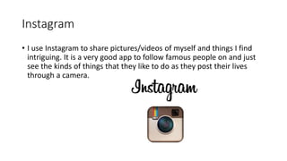 Instagram
• I use Instagram to share pictures/videos of myself and things I find
intriguing. It is a very good app to follow famous people on and just
see the kinds of things that they like to do as they post their lives
through a camera.