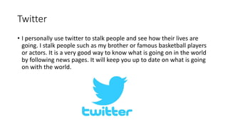Twitter
• I personally use twitter to stalk people and see how their lives are
going. I stalk people such as my brother or famous basketball players
or actors. It is a very good way to know what is going on in the world
by following news pages. It will keep you up to date on what is going
on with the world.