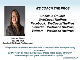 WE COACH THE PROS
Check In Online!
#WeCoachThePros
Facebook: WeCoachThePros
LinkedIn: WeCoachThePros
Twitter: WeCoachThePros
"We provide motivated small to mid size companies money making
processes.
So they can be more productive, create more sales, stronger
relationships and grow their business rapidly.”
Sandra Flores
832-915-0706
Sandra@WeCoachThePros.com
 