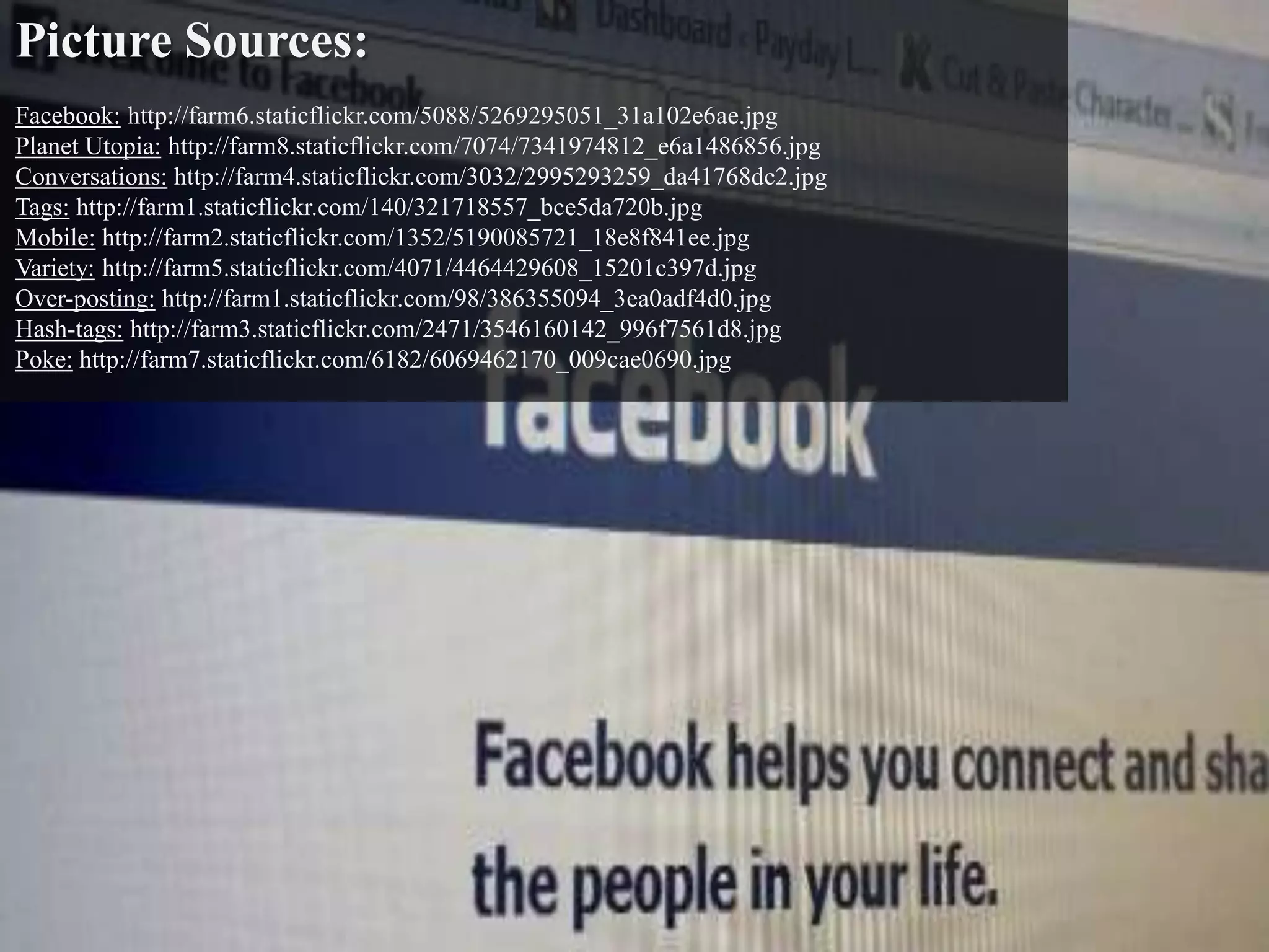 Picture Sources:
Facebook: http://farm6.staticflickr.com/5088/5269295051_31a102e6ae.jpg
Planet Utopia: http://farm8.staticflickr.com/7074/7341974812_e6a1486856.jpg
Conversations: http://farm4.staticflickr.com/3032/2995293259_da41768dc2.jpg
Tags: http://farm1.staticflickr.com/140/321718557_bce5da720b.jpg
Mobile: http://farm2.staticflickr.com/1352/5190085721_18e8f841ee.jpg
Variety: http://farm5.staticflickr.com/4071/4464429608_15201c397d.jpg
Over-posting: http://farm1.staticflickr.com/98/386355094_3ea0adf4d0.jpg
Hash-tags: http://farm3.staticflickr.com/2471/3546160142_996f7561d8.jpg
Poke: http://farm7.staticflickr.com/6182/6069462170_009cae0690.jpg